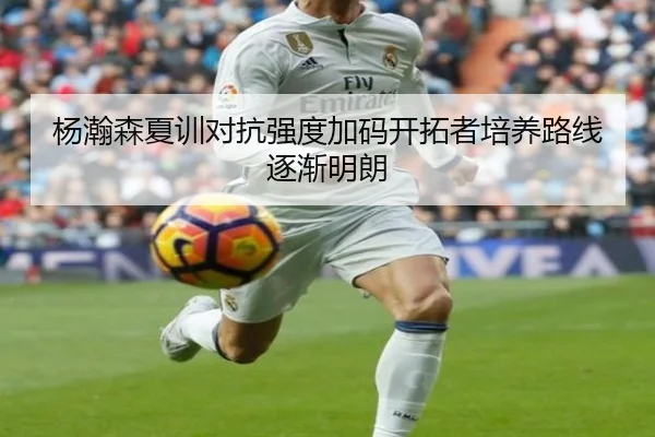 杨瀚森夏训对抗强度加码开拓者培养路线逐渐明朗