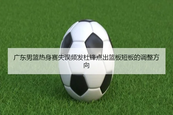 广东男篮热身赛失误频发杜锋点出篮板短板的调整方向